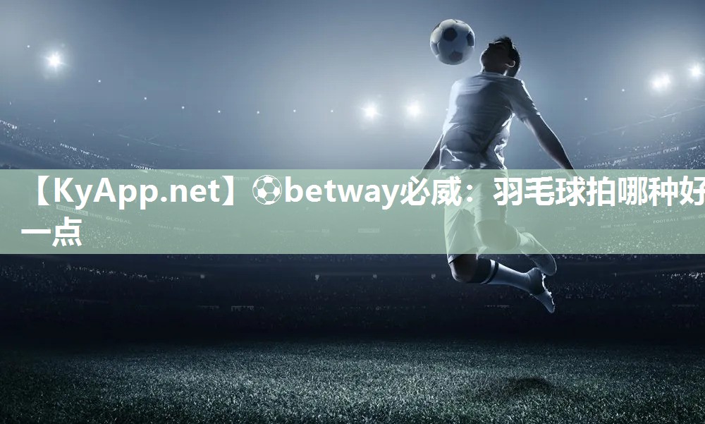 ?betway必威：羽毛球拍哪種好一點