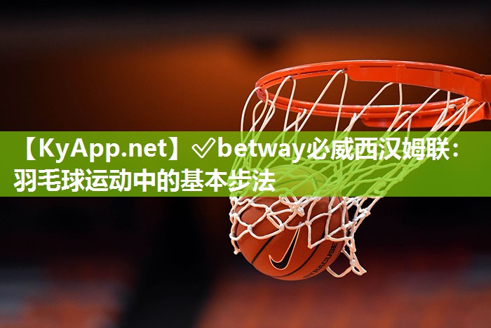 ?betway必威西漢姆聯(lián)：羽毛球運動中的基本步法